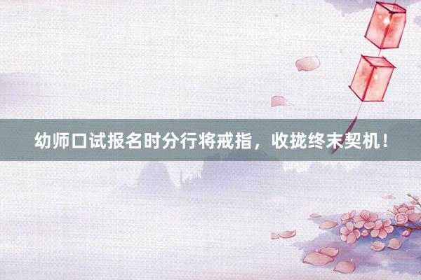 幼师口试报名时分行将戒指，收拢终末契机！
